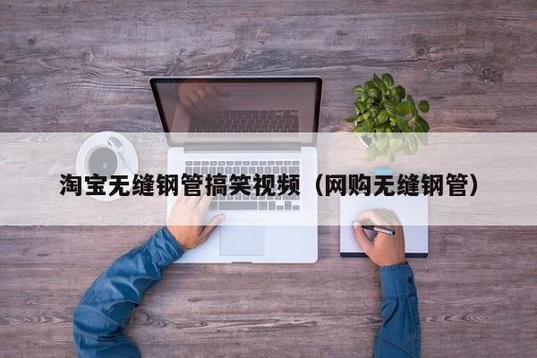 淘宝无缝钢管搞笑视频（网购无缝钢管）