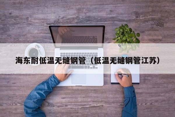 海东耐低温无缝钢管（低温无缝钢管江苏）