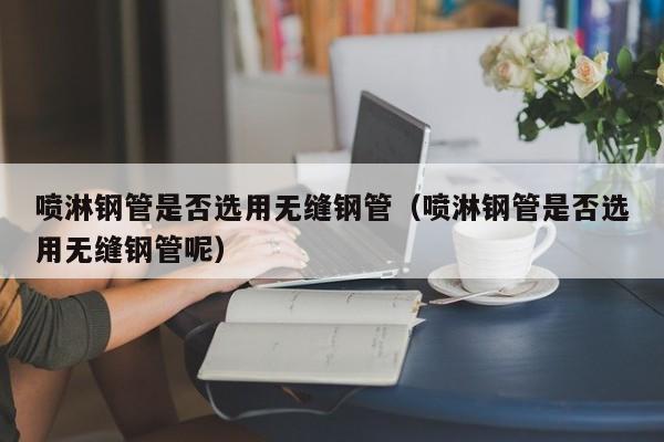 喷淋钢管是否选用无缝钢管（喷淋钢管是否选用无缝钢管呢）