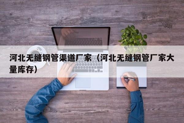 河北无缝钢管渠道厂家（河北无缝钢管厂家大量库存）