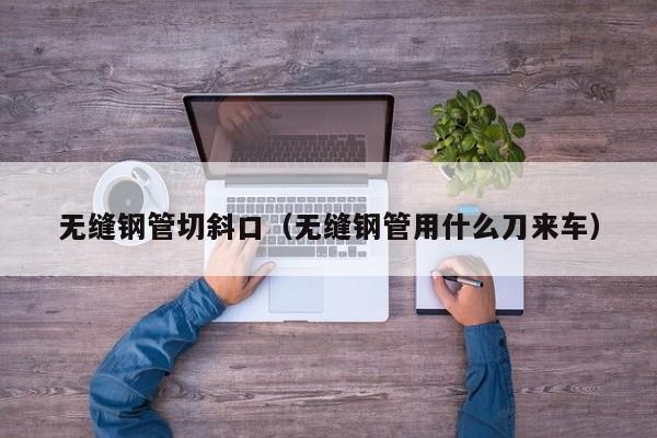 无缝钢管切斜口（无缝钢管用什么刀来车）