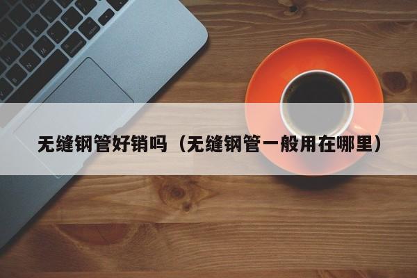 无缝钢管好销吗（无缝钢管一般用在哪里）