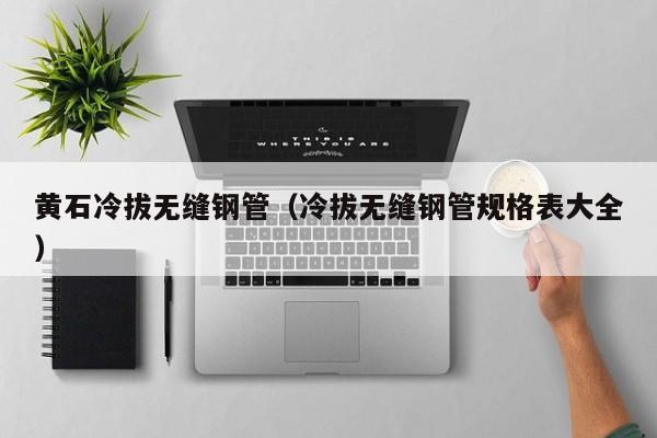 黄石冷拔无缝钢管（冷拔无缝钢管规格表大全）