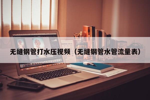 无缝钢管打水压视频（无缝钢管水管流量表）