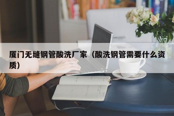 厦门无缝钢管酸洗厂家（酸洗钢管需要什么资质）