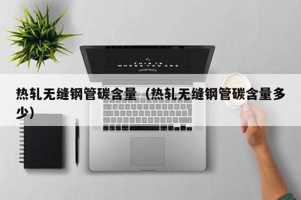 热轧无缝钢管碳含量（热轧无缝钢管碳含量多少）