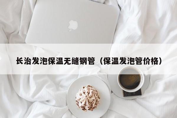 长治发泡保温无缝钢管（保温发泡管价格）