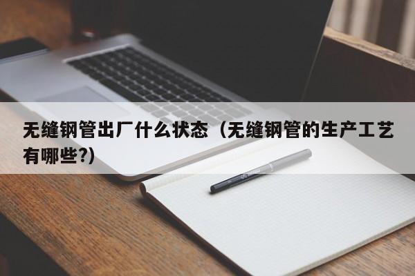 无缝钢管出厂什么状态（无缝钢管的生产工艺有哪些?）