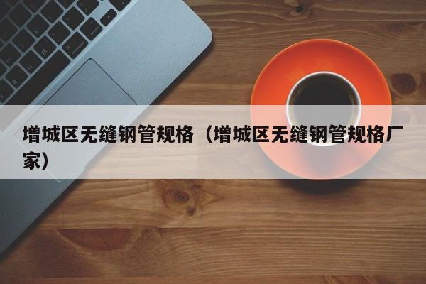 增城区无缝钢管规格（增城区无缝钢管规格厂家）