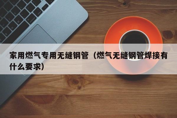 家用燃气专用无缝钢管（燃气无缝钢管焊接有什么要求）