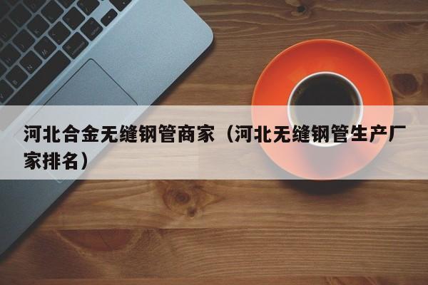 河北合金无缝钢管商家（河北无缝钢管生产厂家排名）