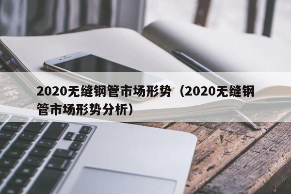 2020无缝钢管市场形势（2020无缝钢管市场形势分析）