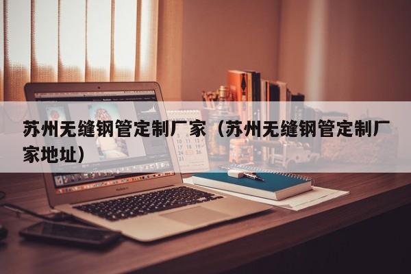苏州无缝钢管定制厂家（苏州无缝钢管定制厂家地址）