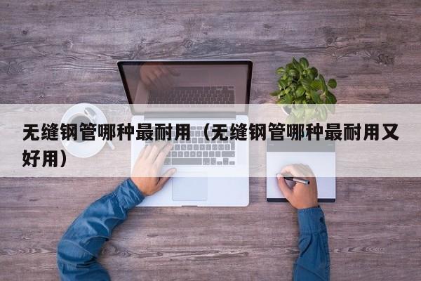 无缝钢管哪种最耐用（无缝钢管哪种最耐用又好用）