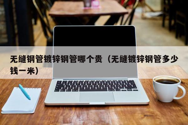 无缝钢管镀锌钢管哪个贵（无缝镀锌钢管多少钱一米）