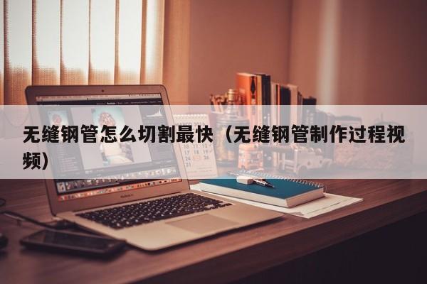 无缝钢管怎么切割最快（无缝钢管制作过程视频）