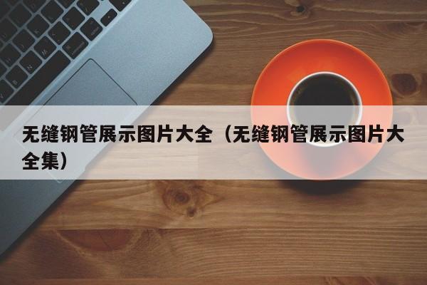 无缝钢管展示图片大全（无缝钢管展示图片大全集）