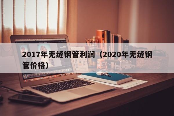 2017年无缝钢管利润（2020年无缝钢管价格）