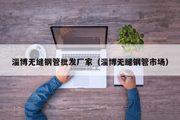 淄博无缝钢管批发厂家（淄博无缝钢管市场）