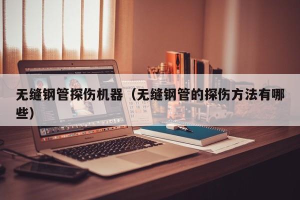 无缝钢管探伤机器（无缝钢管的探伤方法有哪些）