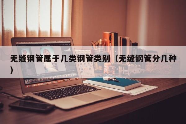 无缝钢管属于几类钢管类别（无缝钢管分几种）