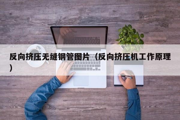 反向挤压无缝钢管图片（反向挤压机工作原理）