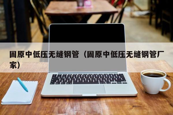 固原中低压无缝钢管（固原中低压无缝钢管厂家）