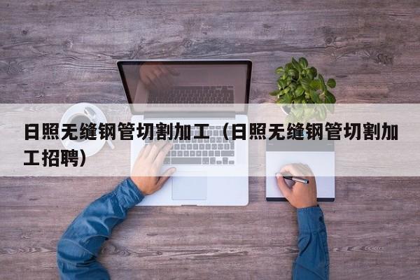 日照无缝钢管切割加工（日照无缝钢管切割加工招聘）