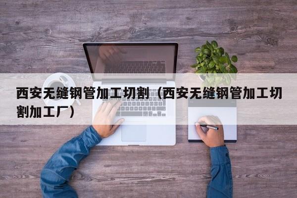 西安无缝钢管加工切割（西安无缝钢管加工切割加工厂）