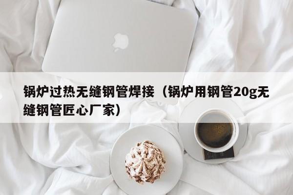 锅炉过热无缝钢管焊接（锅炉用钢管20g无缝钢管匠心厂家）