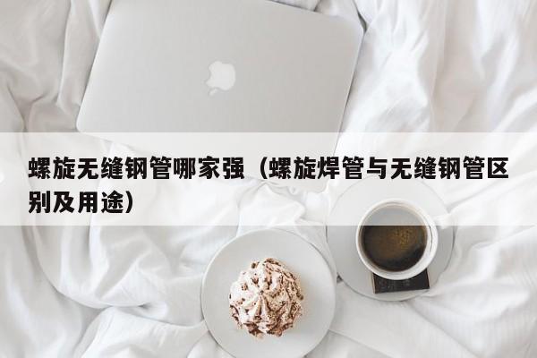 螺旋无缝钢管哪家强（螺旋焊管与无缝钢管区别及用途）