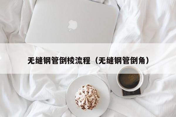 无缝钢管倒棱流程（无缝钢管倒角）