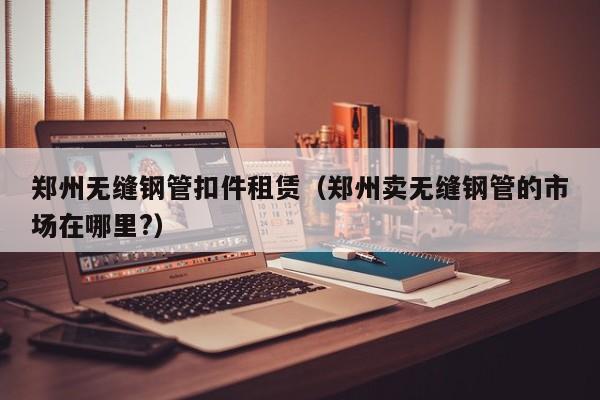 郑州无缝钢管扣件租赁（郑州卖无缝钢管的市场在哪里?）