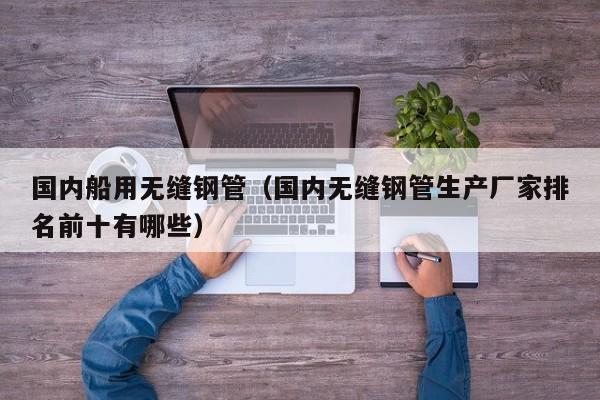 国内船用无缝钢管（国内无缝钢管生产厂家排名前十有哪些）