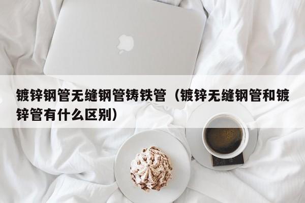 镀锌钢管无缝钢管铸铁管（镀锌无缝钢管和镀锌管有什么区别）
