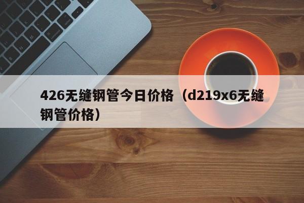 426无缝钢管今日价格（d219x6无缝钢管价格）