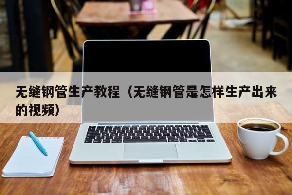 无缝钢管生产教程（无缝钢管是怎样生产出来的视频）
