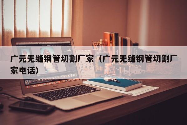 广元无缝钢管切割厂家（广元无缝钢管切割厂家电话）