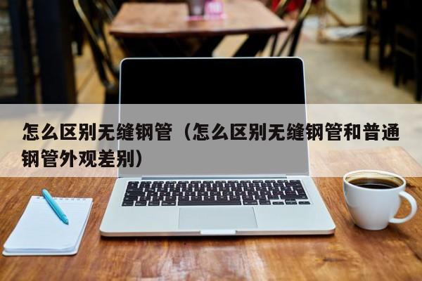 怎么区别无缝钢管（怎么区别无缝钢管和普通钢管外观差别）