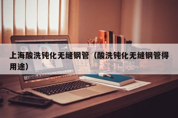上海酸洗钝化无缝钢管（酸洗钝化无缝钢管得用途）