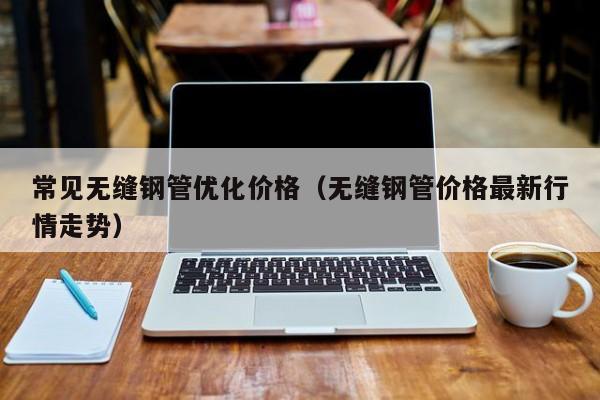 常见无缝钢管优化价格（无缝钢管价格最新行情走势）