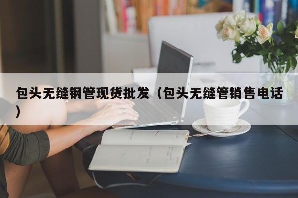包头无缝钢管现货批发（包头无缝管销售电话）
