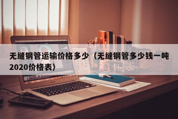 无缝钢管运输价格多少（无缝钢管多少钱一吨2020价格表）
