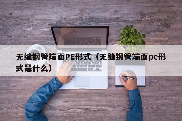 无缝钢管端面PE形式（无缝钢管端面pe形式是什么）