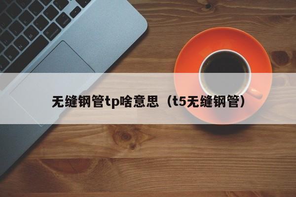 无缝钢管tp啥意思（t5无缝钢管）