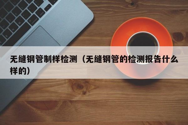 无缝钢管制样检测（无缝钢管的检测报告什么样的）