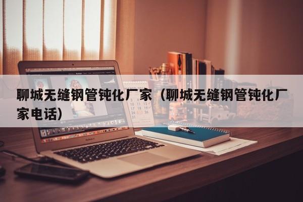 聊城无缝钢管钝化厂家（聊城无缝钢管钝化厂家电话）