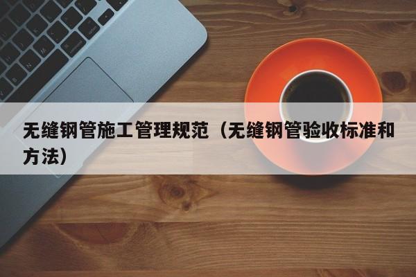 无缝钢管施工管理规范（无缝钢管验收标准和方法）