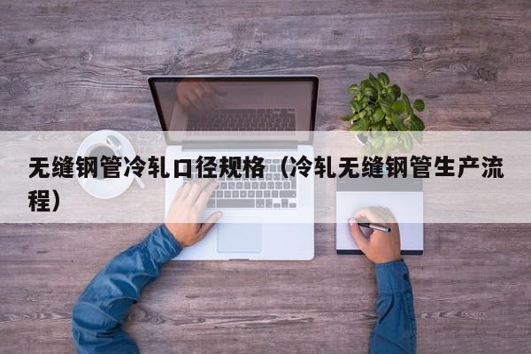 无缝钢管冷轧口径规格（冷轧无缝钢管生产流程）