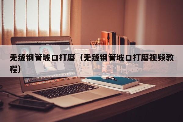 无缝钢管坡口打磨（无缝钢管坡口打磨视频教程）